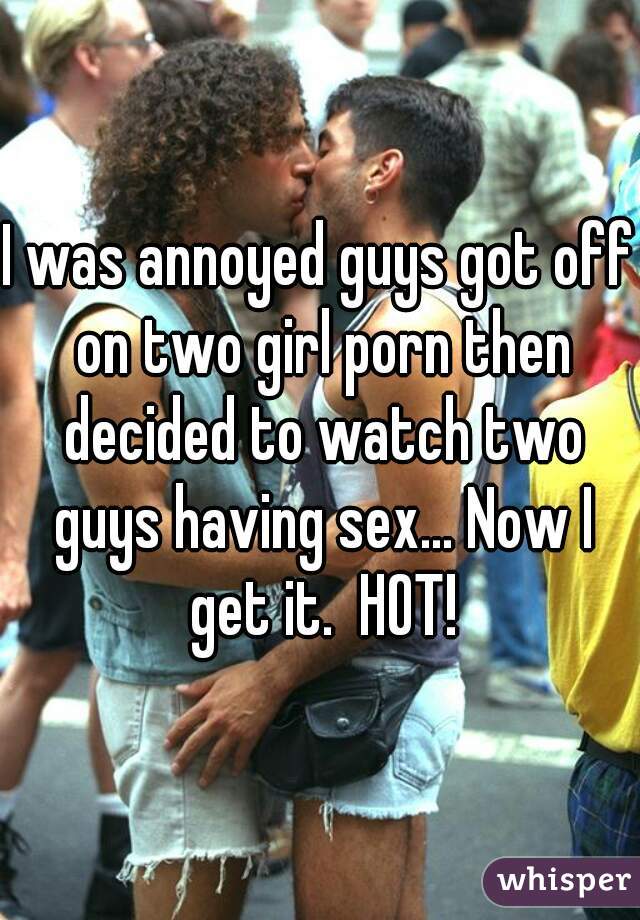 I was annoyed guys got off on two girl porn then decided to watch two guys having sex... Now I get it.  HOT!