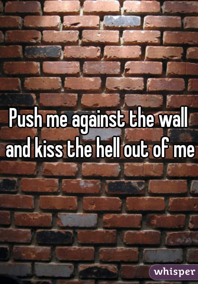 Push me against the wall and kiss the hell out of me