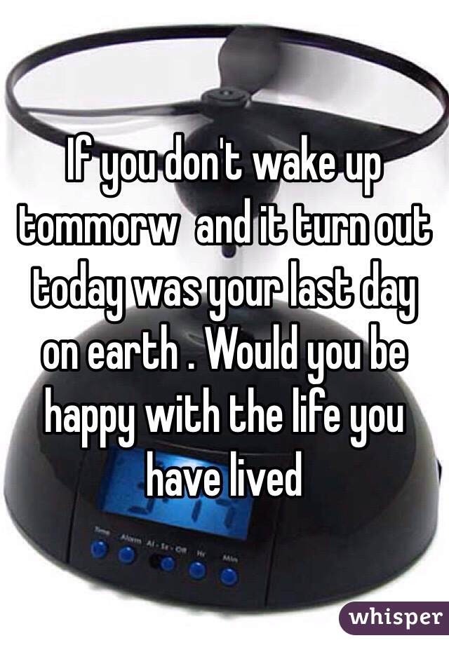 If you don't wake up tommorw  and it turn out today was your last day on earth . Would you be happy with the life you have lived 