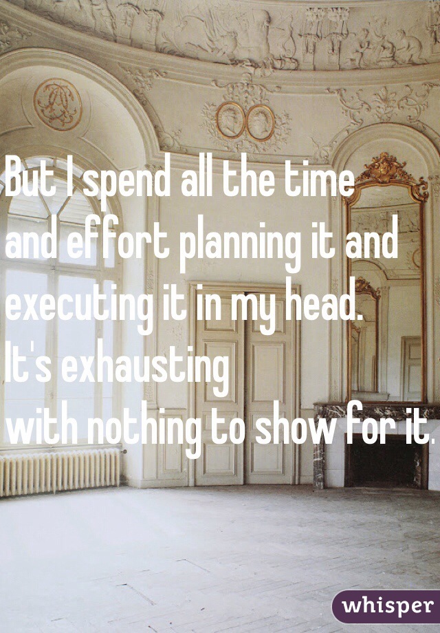 But I spend all the time
and effort planning it and
executing it in my head.
It's exhausting
with nothing to show for it.
