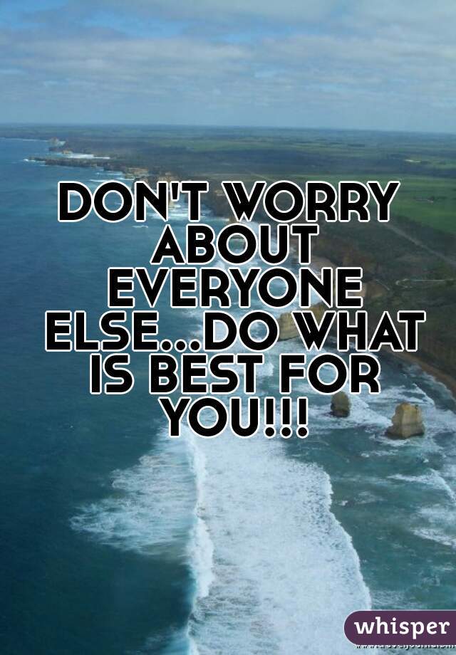 DON'T WORRY ABOUT EVERYONE ELSE...DO WHAT IS BEST FOR YOU!!!