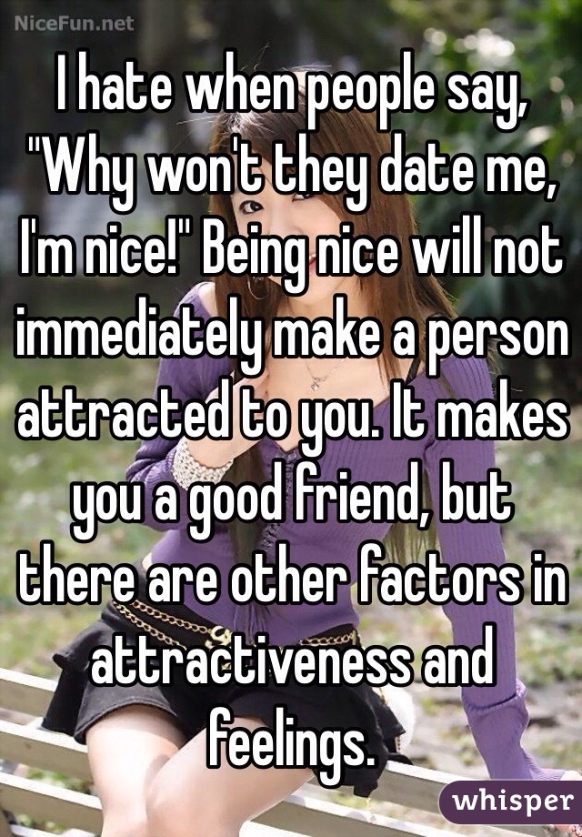 I hate when people say, "Why won't they date me, I'm nice!" Being nice will not immediately make a person attracted to you. It makes you a good friend, but there are other factors in attractiveness and feelings.