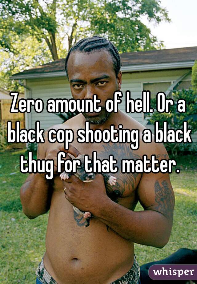 Zero amount of hell. Or a black cop shooting a black thug for that matter.