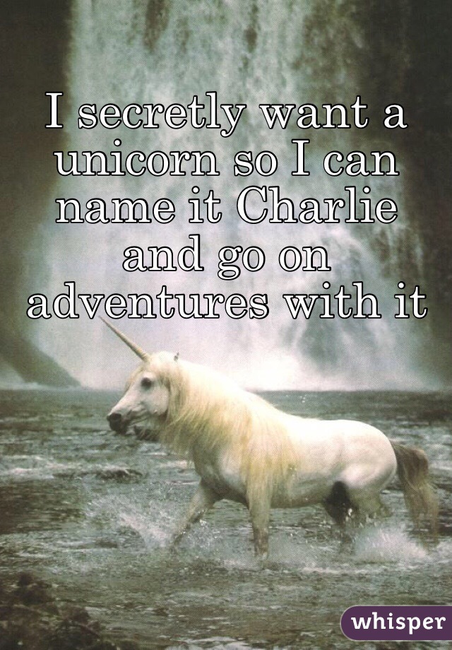I secretly want a unicorn so I can name it Charlie and go on adventures with it 
