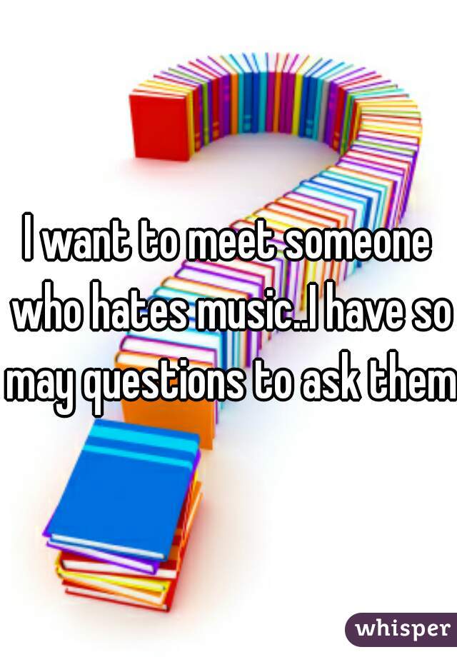 I want to meet someone who hates music..I have so may questions to ask them
