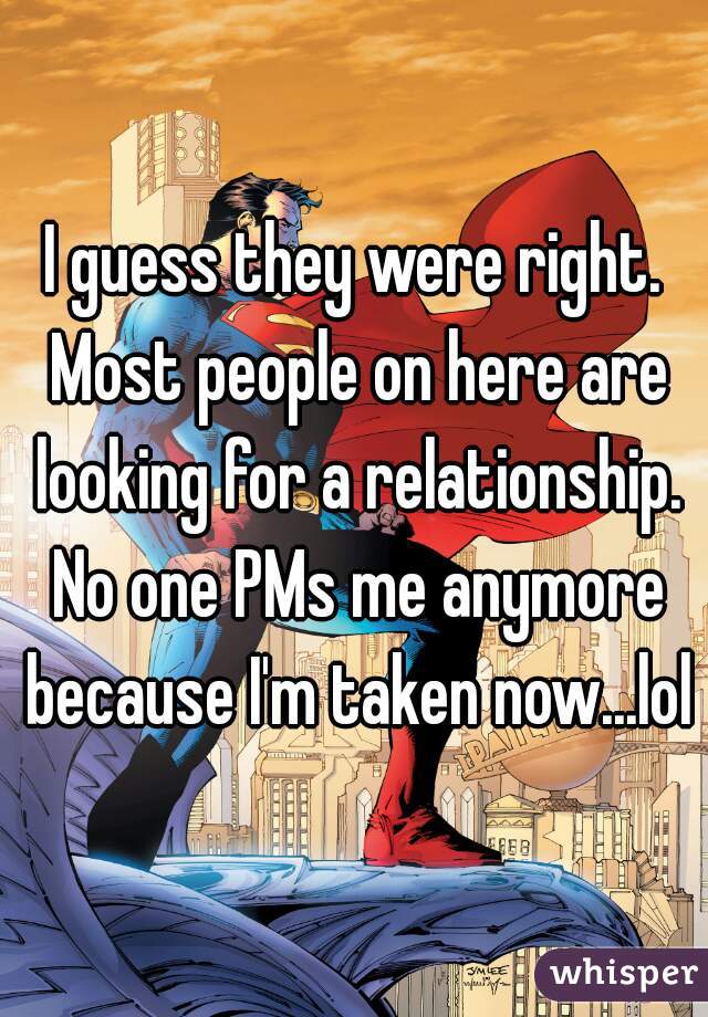 I guess they were right. Most people on here are looking for a relationship. No one PMs me anymore because I'm taken now...lol