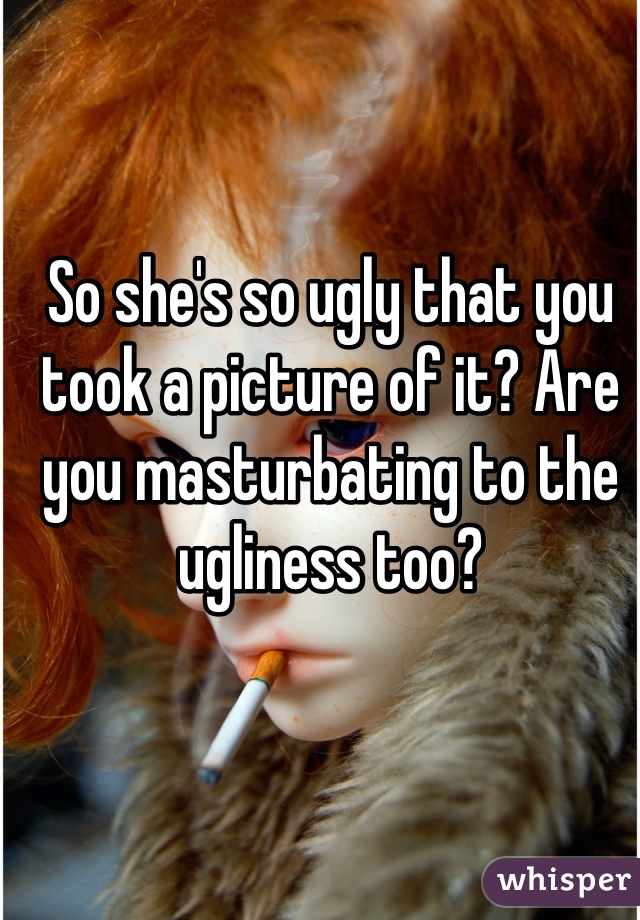 So she's so ugly that you took a picture of it? Are you masturbating to the ugliness too?
