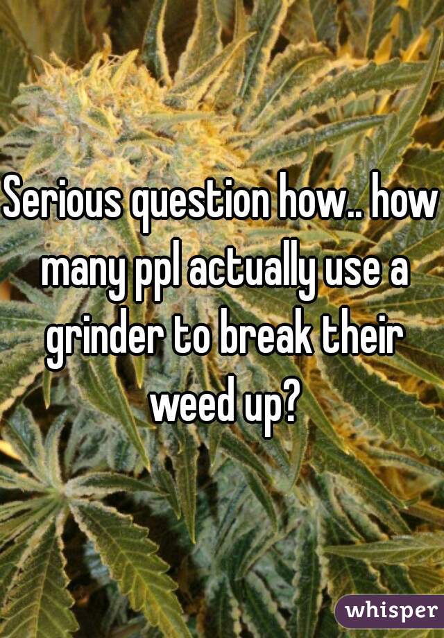 Serious question how.. how many ppl actually use a grinder to break their weed up?