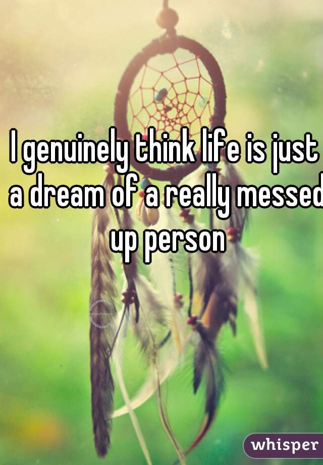 I genuinely think life is just a dream of a really messed up person
