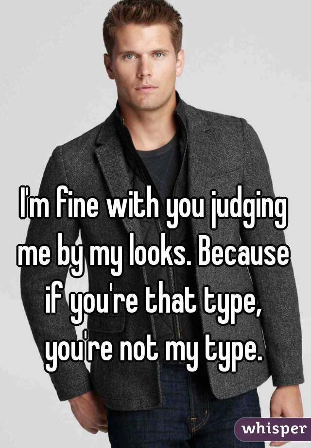 I'm fine with you judging
me by my looks. Because
if you're that type,
you're not my type.
