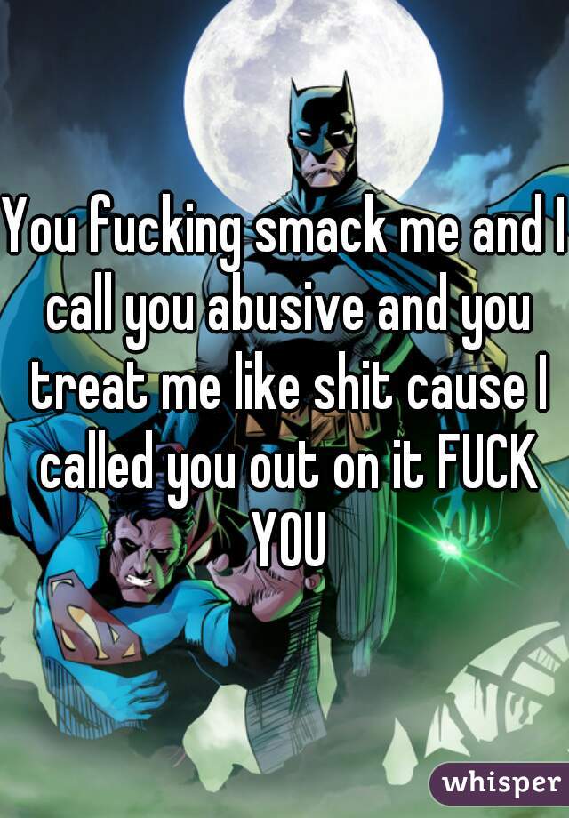 You fucking smack me and I call you abusive and you treat me like shit cause I called you out on it FUCK YOU