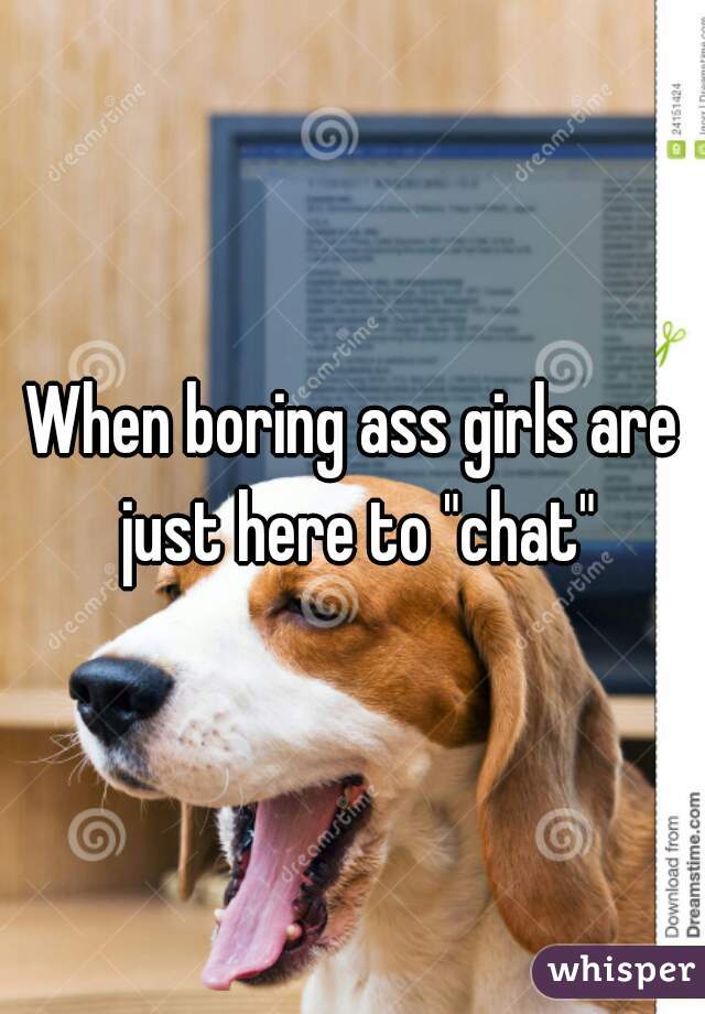When boring ass girls are just here to "chat"