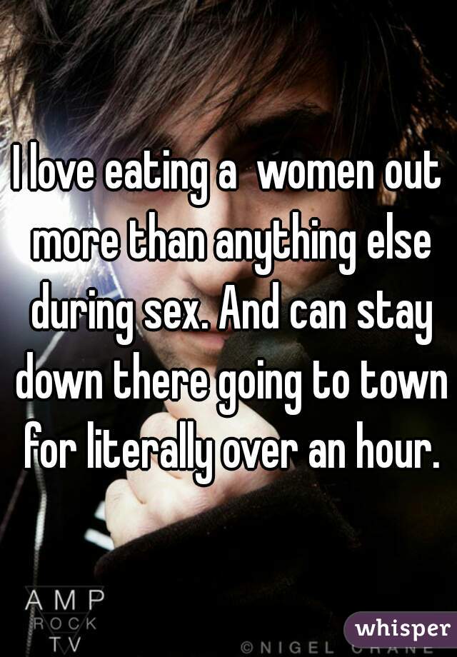 I love eating a  women out more than anything else during sex. And can stay down there going to town for literally over an hour.