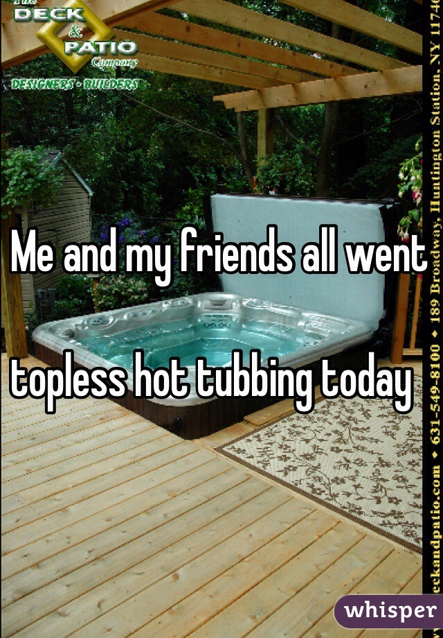 Me and my friends all went 

topless hot tubbing today 