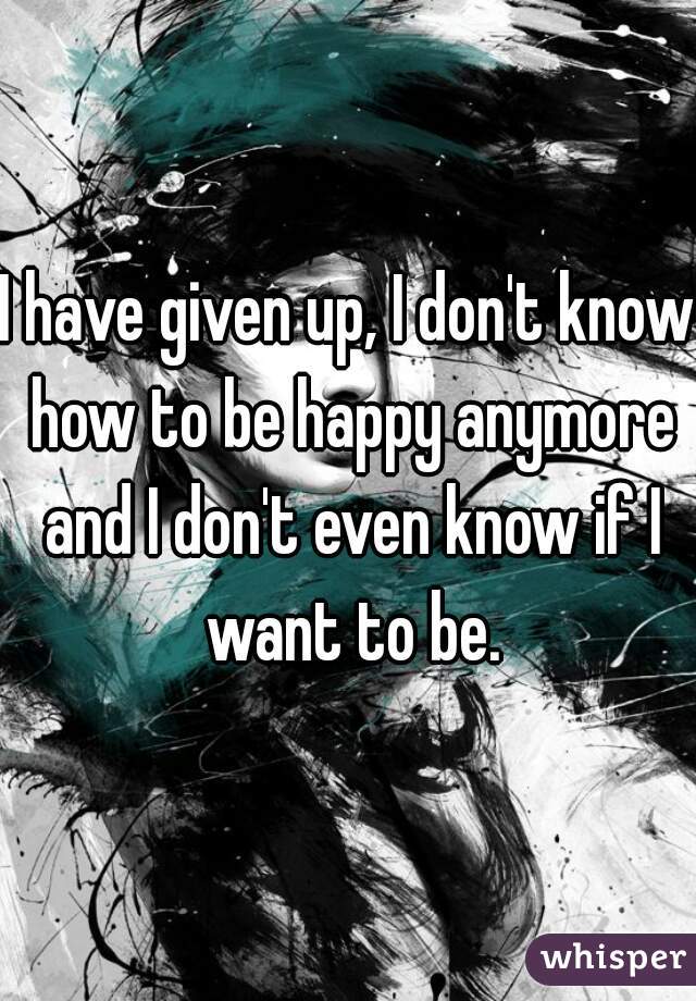 I have given up, I don't know how to be happy anymore and I don't even know if I want to be.
