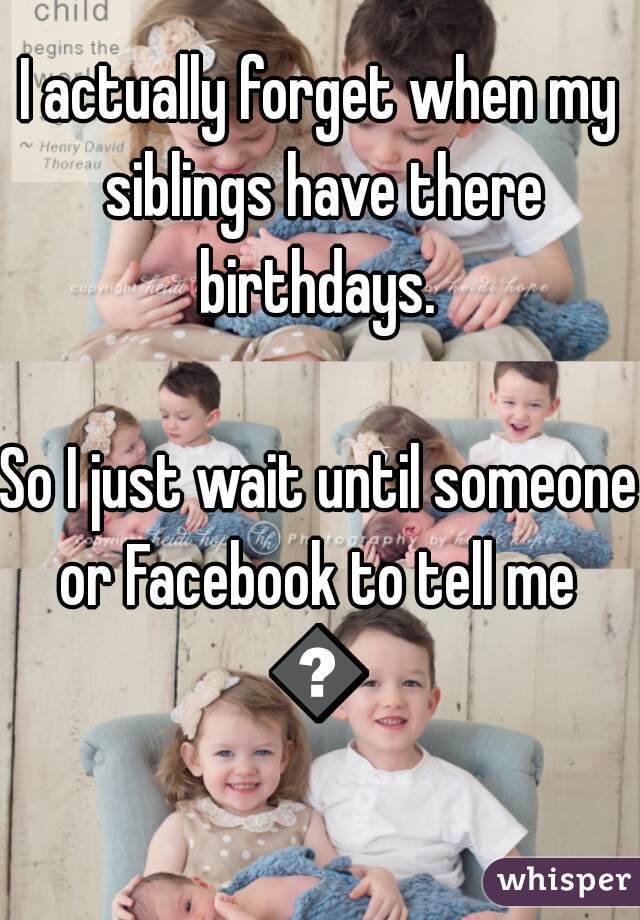 I actually forget when my siblings have there birthdays. 

So I just wait until someone or Facebook to tell me 
😔