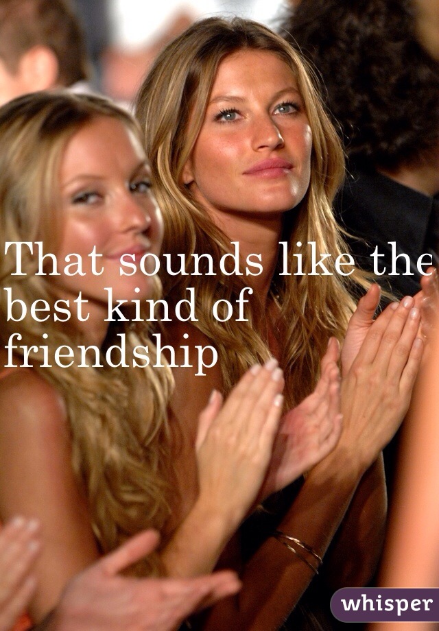 That sounds like the 
best kind of 
friendship