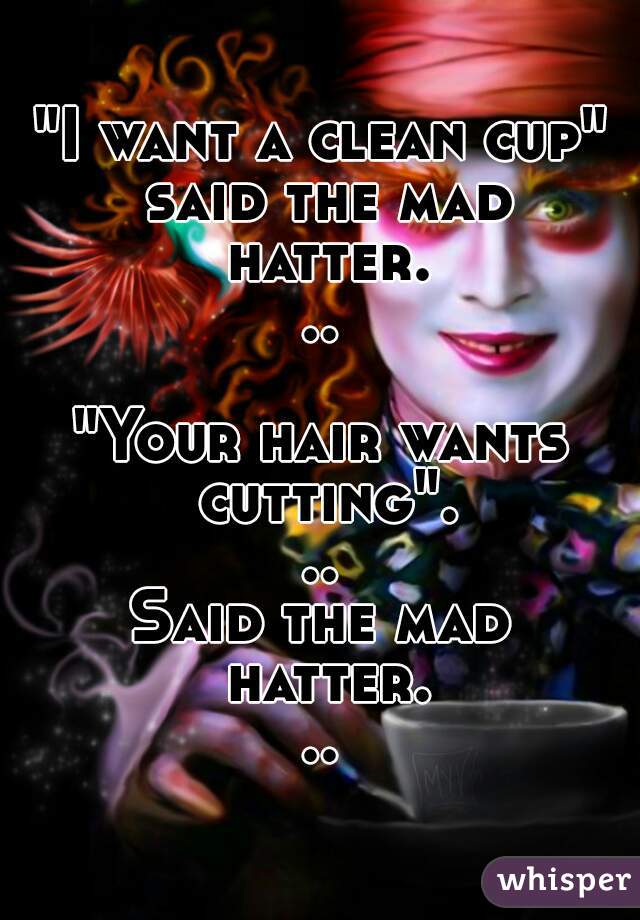 "I want a clean cup" said the mad hatter...

"Your hair wants cutting"...
Said the mad hatter...