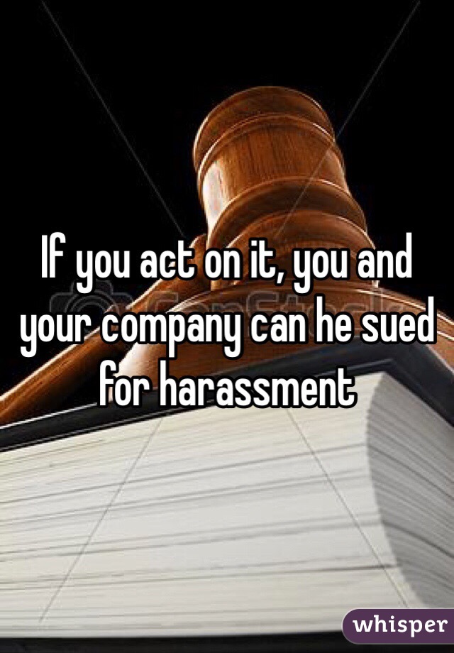 If you act on it, you and your company can he sued for harassment 
