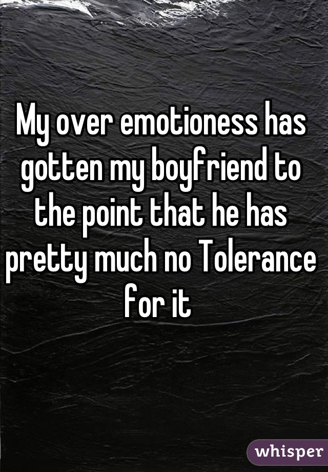 My over emotioness has gotten my boyfriend to the point that he has pretty much no Tolerance for it 