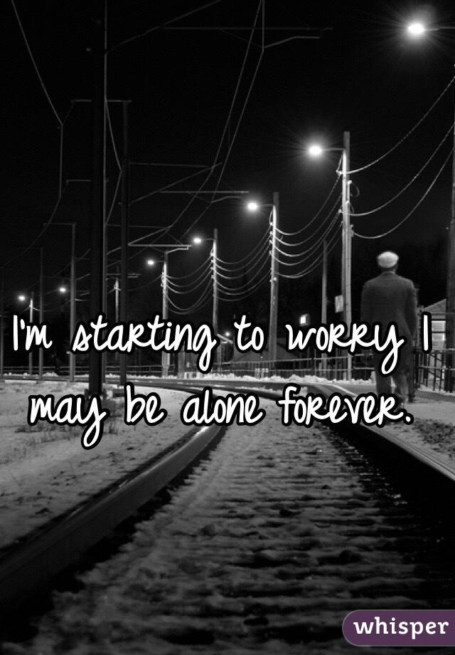 I'm starting to worry I may be alone forever. 