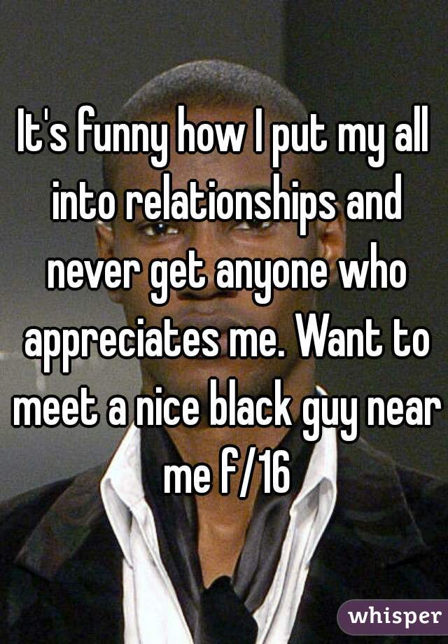 It's funny how I put my all into relationships and never get anyone who appreciates me. Want to meet a nice black guy near me f/16