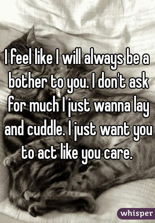 I feel like I will always be a bother to you. I don't ask for much I just wanna lay and cuddle. I just want you to act like you care. 