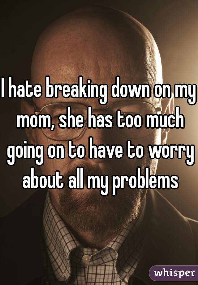 I hate breaking down on my mom, she has too much going on to have to worry about all my problems