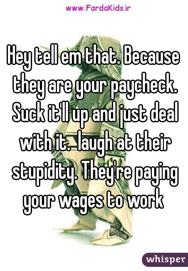 Hey tell em that. Because they are your paycheck. Suck it'll up and just deal with it.  laugh at their stupidity. They're paying your wages to work 