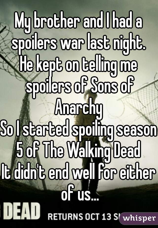 My brother and I had a spoilers war last night. 
He kept on telling me spoilers of Sons of Anarchy 
So I started spoiling season 5 of The Walking Dead 
It didn't end well for either of us...