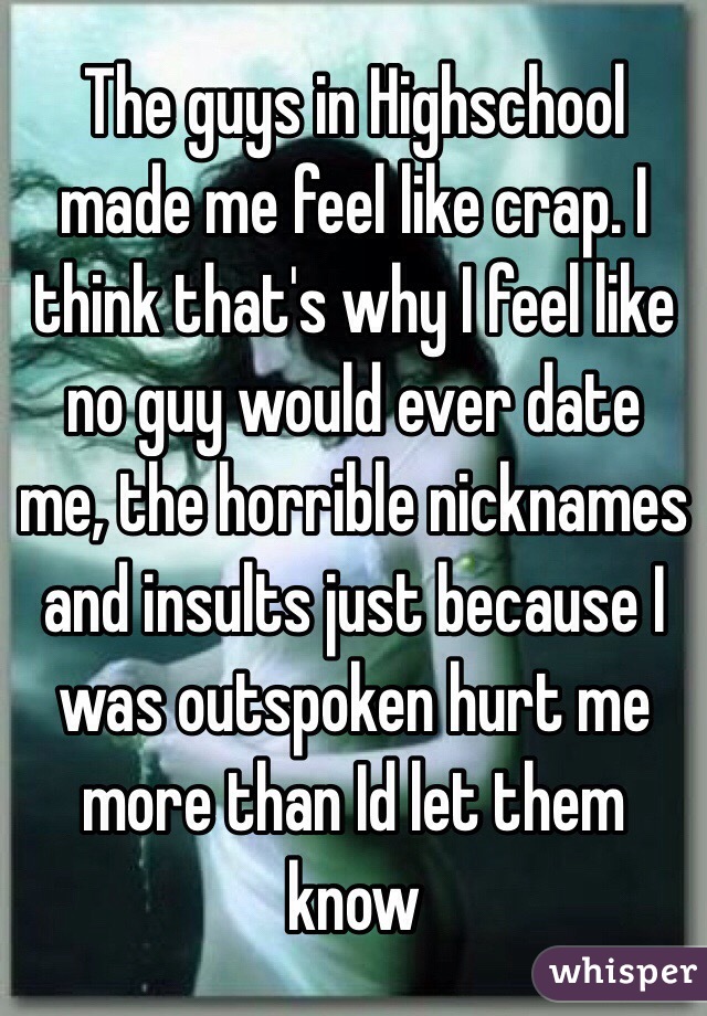 The guys in Highschool made me feel like crap. I think that's why I feel like no guy would ever date me, the horrible nicknames and insults just because I was outspoken hurt me more than Id let them know