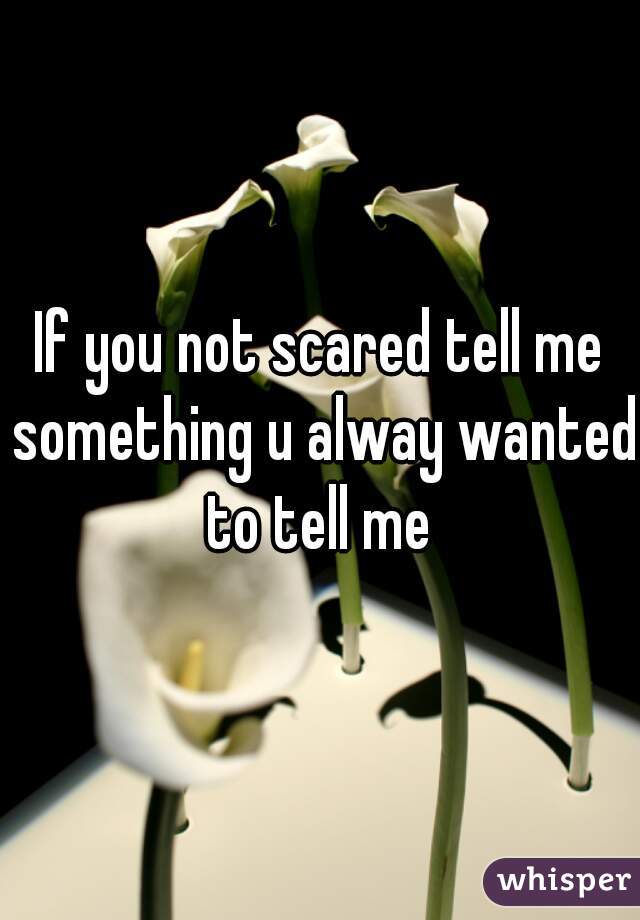 If you not scared tell me something u alway wanted to tell me 