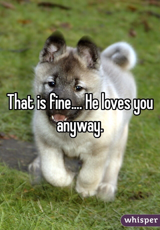 That is fine.... He loves you anyway. 