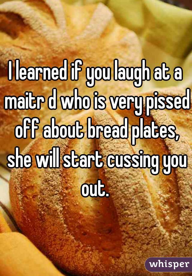 I learned if you laugh at a maitr d who is very pissed off about bread plates, she will start cussing you out. 