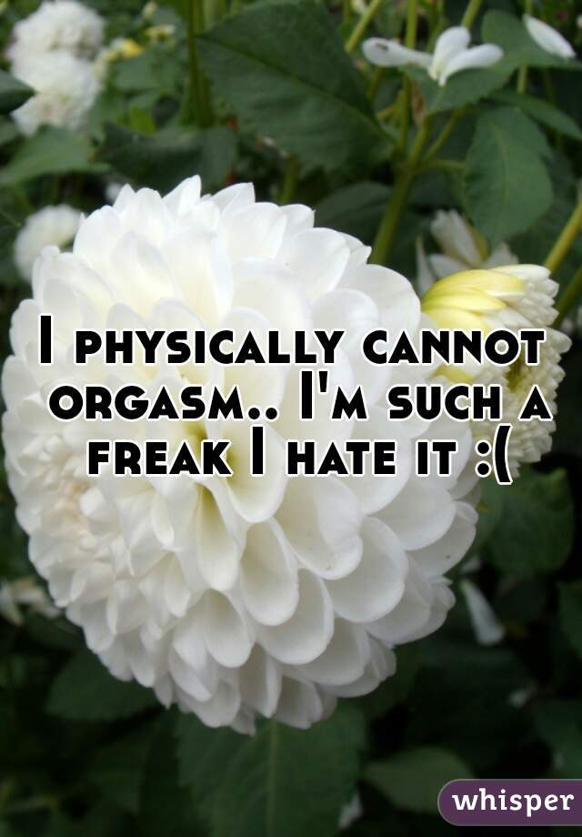 I physically cannot orgasm.. I'm such a freak I hate it :(
