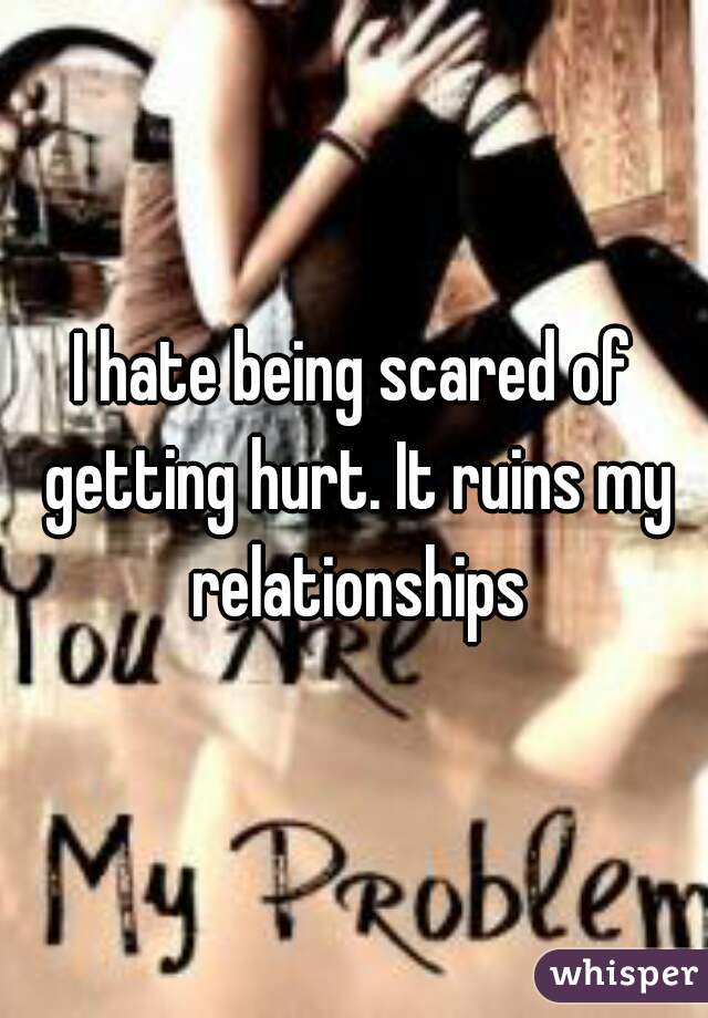 I hate being scared of getting hurt. It ruins my relationships