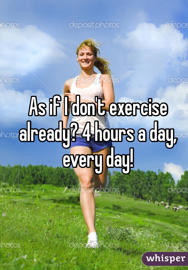 As if I don't exercise already? 4 hours a day, every day!