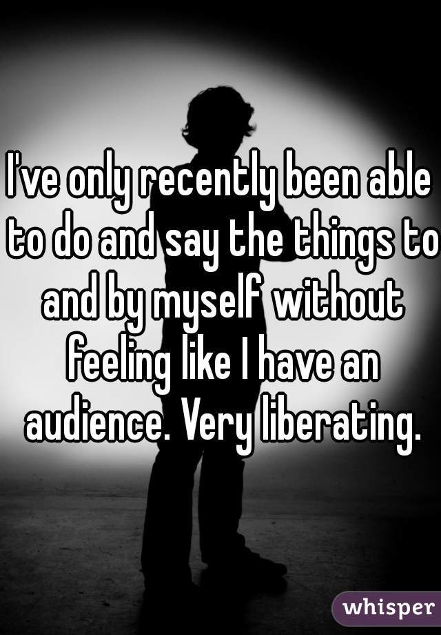 I've only recently been able to do and say the things to and by myself without feeling like I have an audience. Very liberating.