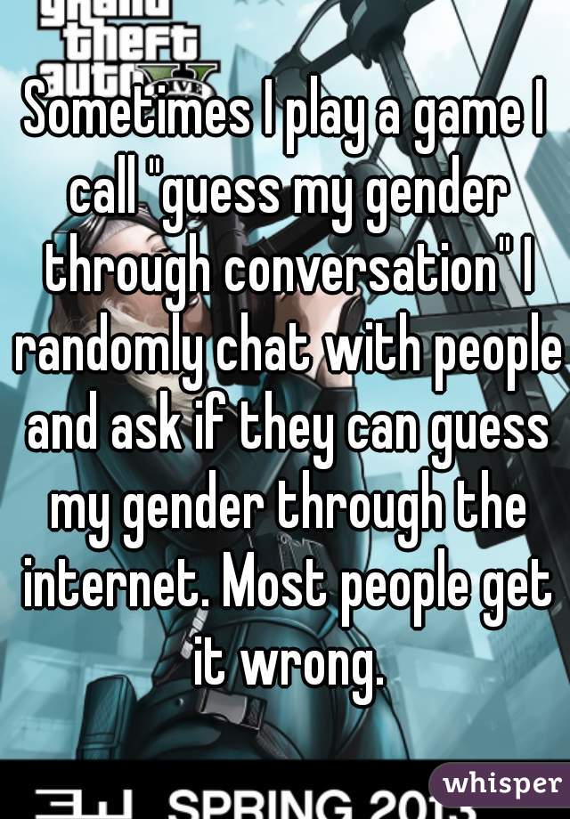 Sometimes I play a game I call "guess my gender through conversation" I randomly chat with people and ask if they can guess my gender through the internet. Most people get it wrong.