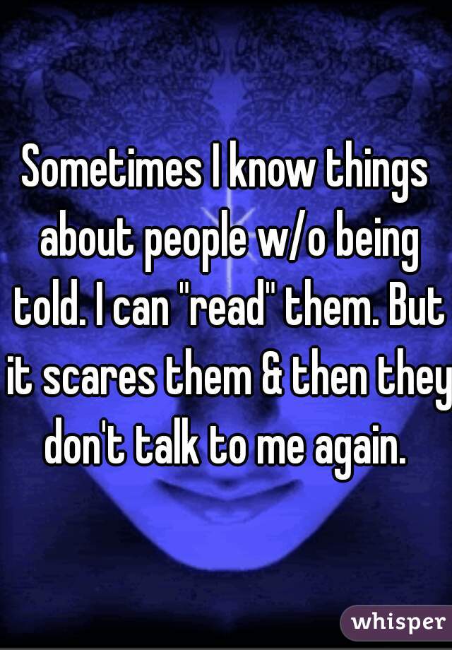 Sometimes I know things about people w/o being told. I can "read" them. But it scares them & then they don't talk to me again. 