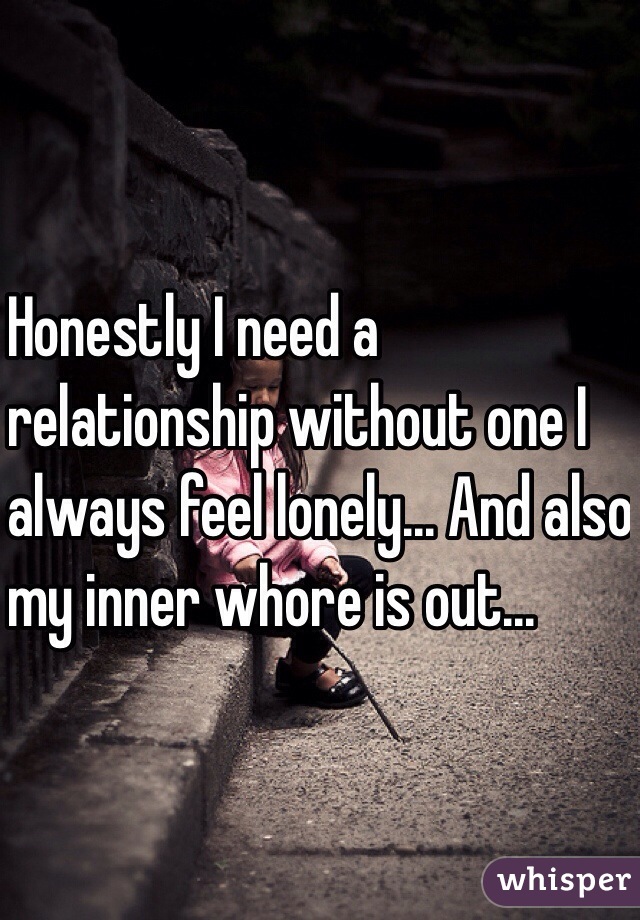 Honestly I need a 
relationship without one I 
always feel lonely... And also
 my inner whore is out...
