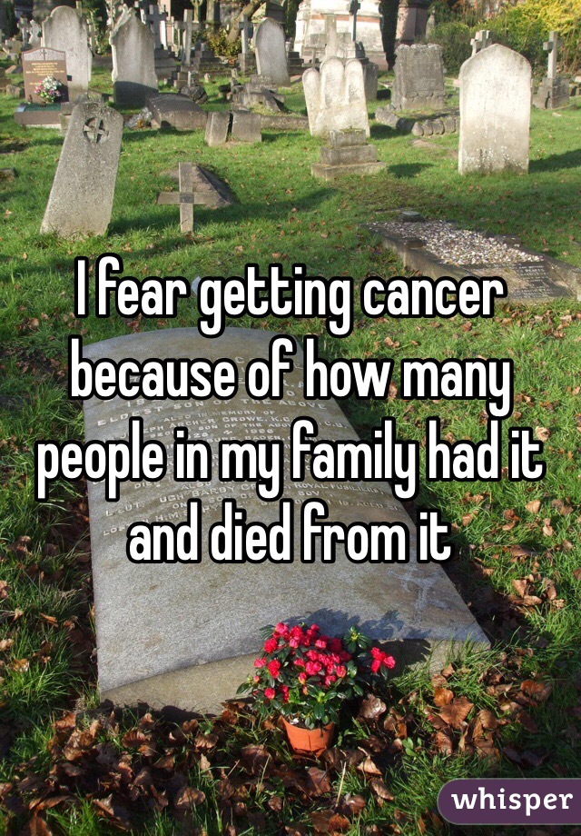 I fear getting cancer because of how many people in my family had it and died from it