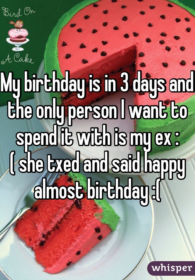 My birthday is in 3 days and the only person I want to spend it with is my ex :( she txed and said happy almost birthday :( 