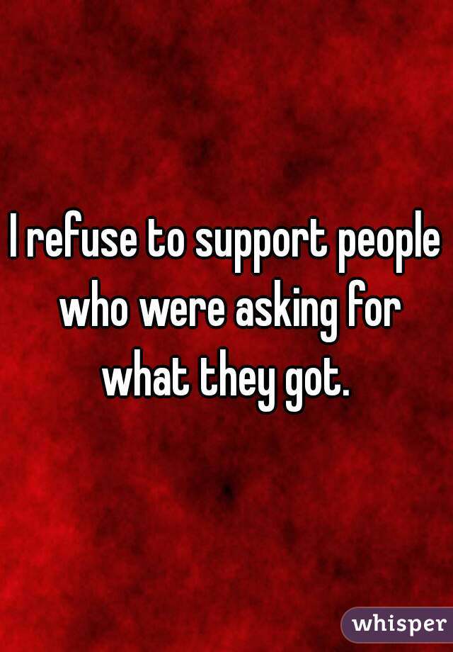 I refuse to support people who were asking for what they got. 