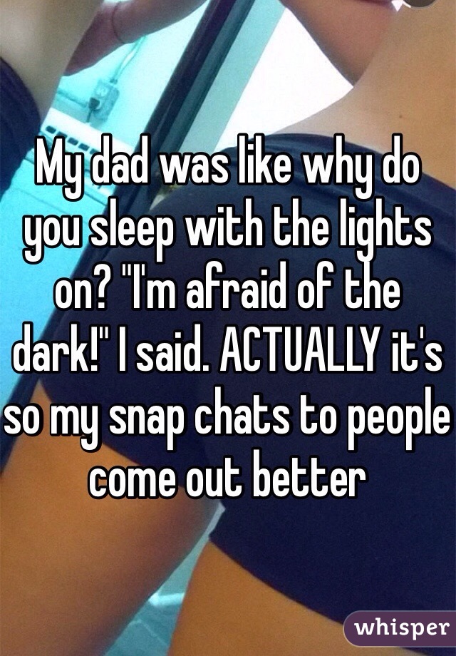 My dad was like why do you sleep with the lights on? "I'm afraid of the dark!" I said. ACTUALLY it's so my snap chats to people come out better 
