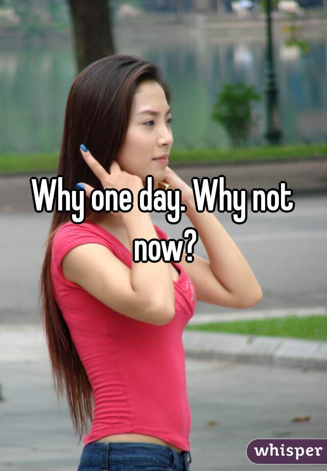 Why one day. Why not now?
