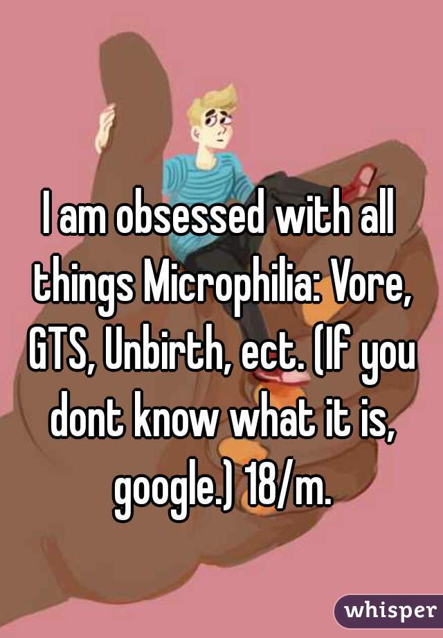 I am obsessed with all things Microphilia: Vore, GTS, Unbirth, ect. (If you dont know what it is, google.) 18/m.