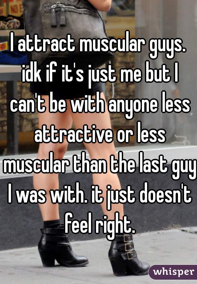 I attract muscular guys. idk if it's just me but I can't be with anyone less attractive or less muscular than the last guy I was with. it just doesn't feel right.