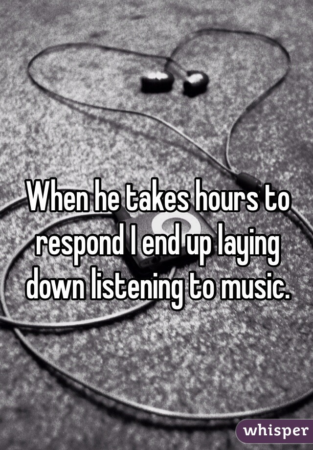 When he takes hours to respond I end up laying down listening to music. 