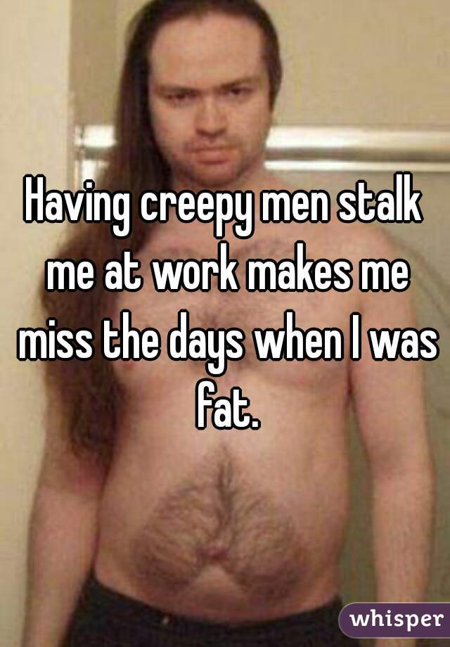 Having creepy men stalk me at work makes me miss the days when I was fat.